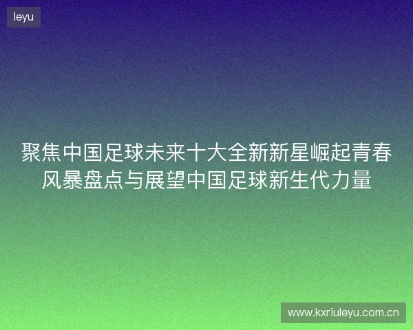 聚焦中国足球未来十大全新新星崛起青春风暴盘点与展望中国足球新生代力量